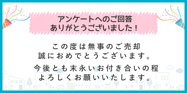 アンケートへのご回答ありがとうございました 無事ご売却誠におめでとうございます。今後とも末永いお付き合いの程よろしくお願いいたします。