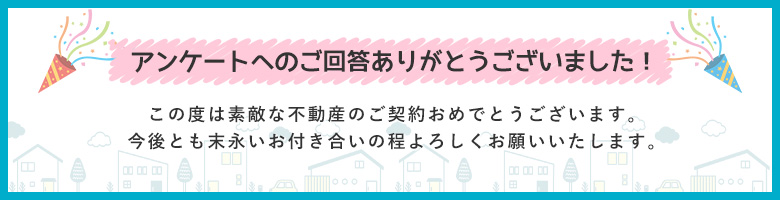 アンケートへのご回答ありがとうございました この度は素敵な不動産のご契約おめでとうございます。
今後とも末永いお付き合いの程よろしくお願いいたします。